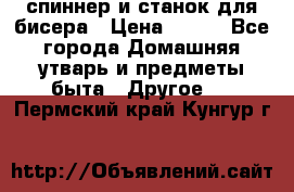 спиннер и станок для бисера › Цена ­ 500 - Все города Домашняя утварь и предметы быта » Другое   . Пермский край,Кунгур г.